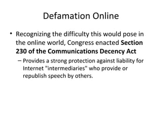 Defamation Online
• Recognizing the difficulty this would pose in
the online world, Congress enacted Section
230 of the Communications Decency Act
– Provides a strong protection against liability for
Internet "intermediaries" who provide or
republish speech by others.
 