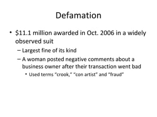 Defamation
• $11.1 million awarded in Oct. 2006 in a widely
observed suit
– Largest fine of its kind
– A woman posted negative comments about a
business owner after their transaction went bad
• Used terms “crook,” “con artist” and “fraud”
 