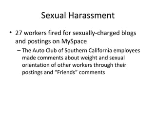 Sexual Harassment
• 27 workers fired for sexually-charged blogs
and postings on MySpace
– The Auto Club of Southern California employees
made comments about weight and sexual
orientation of other workers through their
postings and “Friends” comments
 