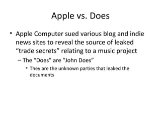 Apple vs. Does
• Apple Computer sued various blog and indie
news sites to reveal the source of leaked
“trade secrets” relating to a music project
– The “Does” are “John Does”
• They are the unknown parties that leaked the
documents
 