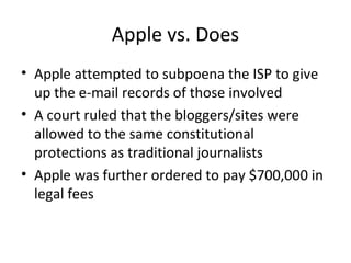 Apple vs. Does
• Apple attempted to subpoena the ISP to give
up the e-mail records of those involved
• A court ruled that the bloggers/sites were
allowed to the same constitutional
protections as traditional journalists
• Apple was further ordered to pay $700,000 in
legal fees
 
