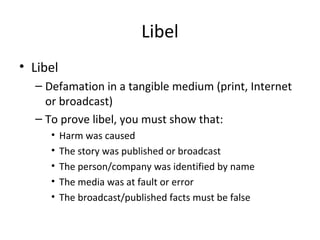 Libel
• Libel
– Defamation in a tangible medium (print, Internet
or broadcast)
– To prove libel, you must show that:
• Harm was caused
• The story was published or broadcast
• The person/company was identified by name
• The media was at fault or error
• The broadcast/published facts must be false
 