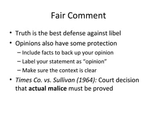 Fair Comment
• Truth is the best defense against libel
• Opinions also have some protection
– Include facts to back up your opinion
– Label your statement as “opinion”
– Make sure the context is clear
• Times Co. vs. Sullivan (1964): Court decision
that actual malice must be proved
 