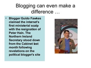 Blogging can even make a difference … Blogger Guido Fawkes  claimed the internet's first ministerial scalp with the resignation of Peter Hain. The Northern Ireland Secretary stood down from the Cabinet last month following revelations on the political blogger's site 
