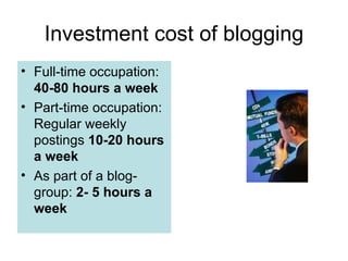 Investment cost of blogging Full-time occupation:  40-80 hours a week Part-time occupation:  Regular weekly postings  10-20 hours a week As part of a blog-group:  2- 5 hours a week  