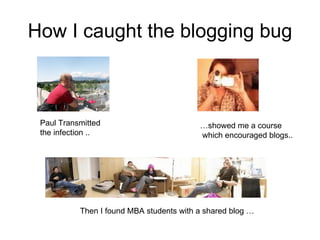 How I caught the blogging bug Paul Transmitted the infection .. … showed me a course which encouraged blogs.. Then I found MBA students with a shared blog … 