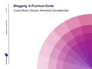 July 2009 Blogging: A Practical Guide 1 Blogging: A Practical Guide Ciarán Norris: Director, Mindshare SocialMedia8 