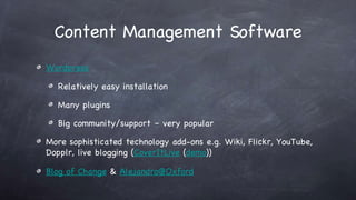 Content Management Software Wordpress Relatively easy installation Many plugins Big community/support – very popular More sophisticated technology add-ons e.g. Wiki, Flickr, YouTube, Dopplr, live blogging ( CoverItLive  ( demo )) Blog of Change  &  [email_address] 