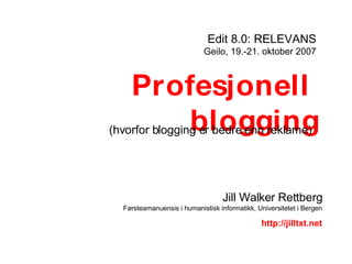 Profesjonell  blogging Edit 8.0: RELEVANS Geilo, 19.-21. oktober 2007 Jill Walker Rettberg Førsteamanuensis i humanistisk informatikk, Universitetet i Bergen http://jilltxt.net (hvorfor blogging er bedre enn reklame) 