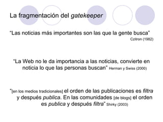 La fragmentación del  gatekeeper “ Las noticias más importantes son las que la gente busca” Czitron (1982) “ La Web no le da importancia a las noticias, convierte en noticia lo que las personas buscan”  Herman y Swiss (2000) “ [en los medios tradicionales]  el orden de las publicaciones es  filtra  y después  publica . En las comunidades  [de blogs]  el orden es  publica  y después  filtra ”  Shirky (2003) 