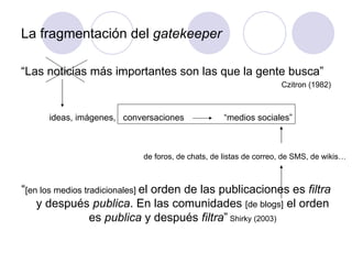 La fragmentación del  gatekeeper “ Las noticias más importantes son las que la gente busca” Czitron (1982) “ [en los medios tradicionales]  el orden de las publicaciones es  filtra  y después  publica . En las comunidades  [de blogs]  el orden es  publica  y después  filtra ”  Shirky (2003) de foros, de chats, de listas de correo, de SMS, de wikis… “medios sociales” ideas, imágenes,  conversaciones  