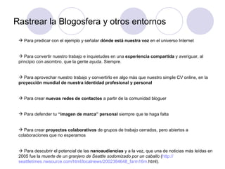 Rastrear la Blogosfera y otros entornos Para predicar con el ejemplo y señalar  dónde está nuestra voz  en el universo Internet Para convertir nuestro trabajo e inquietudes en una  experiencia compartida  y averiguar, al principio con asombro, que la gente ayuda. Siempre. Para aprovechar nuestro trabajo y convertirlo en algo más que nuestro simple CV online, en la  proyección mundial de nuestra identidad profesional y personal Para crear  nuevas redes de contactos  a partir de la comunidad bloguer Para defender tu  “imagen de marca” personal  siempre que te haga falta Para crear  proyectos colaborativos  de grupos de trabajo cerrados, pero abiertos a colaboraciones que no esperamos    Para descubrir el potencial de las  nanoaudiencias  y a la vez, que una de noticias más leídas en 2005 fue la  muerte de un granjero de Seattle sodomizado por un caballo  ( http:// seattletimes.nwsource.com / html / localnews /2002384648_farm16m. html ).  