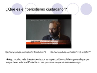¿Qué es el “periodismo ciudadano”? Algo mucho más trascendente por su repercusión social en general que por la que tiene sobre el Periodismo  –los periodistas siempre mirándose el ombligo- http://www.youtube.com/watch?v=ZmhKyIkwzPE http://www.youtube.com/watch?v=vG-sNl4Zm1Y 