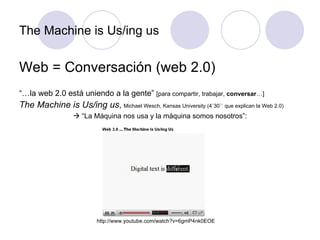The Machine is Us/ing us Web = Conversación (web 2.0) “… la web 2.0 está uniendo a la gente”  [para compartir, trabajar,  conversar …] The Machine is Us/ing us ,  Michael Wesch, Kansas University (4`30`` que explican la Web 2.0)   “ La Máquina nos usa y la máquina somos nosotros”: http://www.youtube.com/watch?v=6gmP4nk0EOE 
