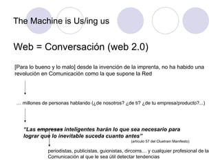 The Machine is Us/ing us Web = Conversación (web 2.0) [Para lo bueno y lo malo] desde la invención de la imprenta, no ha habido una revolución en Comunicación como la que supone la Red …  millones de personas hablando (¿de nosotros? ¿de ti? ¿de tu empresa/producto?...) “ Las empresas inteligentes harán lo que sea necesario para lograr que lo inevitable suceda cuanto antes”  (artículo 57 del Cluetrain Manifesto) periodistas, publicistas, guionistas, dircoms… y cualquier profesional de la Comunicación al que le sea útil detectar tendencias  