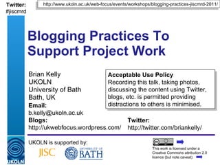 Brian Kelly UKOLN University of Bath Bath, UK Blogging Practices To  Support Project Work UKOLN is supported by: Acceptable Use Policy Recording this talk, taking photos, discussing the content using Twitter, blogs, etc. is permitted providing distractions to others is minimised. http://www.ukoln.ac.uk/web-focus/events/workshops/blogging-practices-jiscmrd-2011/ Twitter: http://twitter.com/briankelly/ Email: [email_address] Blogs: http://ukwebfocus.wordpress.com/ Twitter: #jiscmrd This work is licensed under a Creative Commons attribution 2.0 licence (but note caveat) 