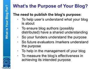 What’s the Purpose of Your Blog? The need to publish the blog’s purpose: To help user’s understand what your blog is about To ensure blog authors (possibly distributed) have a shared understanding So your funders understand the purpose So future evaluators /markers understand the purpose  To help in the management of your blog To measure the blog’s effectiveness in achieving its intended purpose What is Your Blog For? 