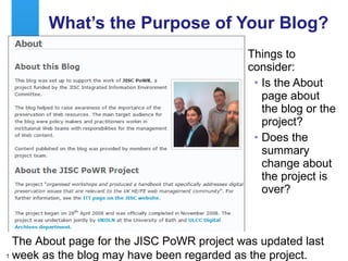 What’s the Purpose of Your Blog? Things to consider: Is the About page about the blog or the project? Does the summary change about the project is over? The About page for the JISC PoWR project was updated last week as the blog may have been regarded as the project. 