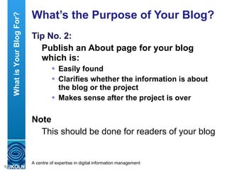 What’s the Purpose of Your Blog? Tip No. 2: Publish an About page for your blog which is: Easily found Clarifies whether the information is about the blog or the project Makes sense after the project is over  Note This should be done for readers of your blog What is Your Blog For? 