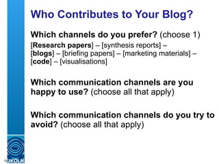 Who Contributes to Your Blog? Which channels do you prefer?  (choose 1) [ Research papers ] – [synthesis reports] –  [ blogs ] – [briefing papers] – [marketing materials] – [ code ] – [visualisations] Which communication channels are you happy to use?  (choose all that apply) Which communication channels do you try to avoid?  (choose all that apply) 