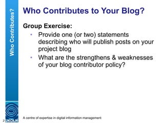 Who Contributes to Your Blog? Group Exercise: Provide one (or two) statements describing who will publish posts on your project blog What are the strengthens & weaknesses  of your blog contributor policy? Who Contributes? 