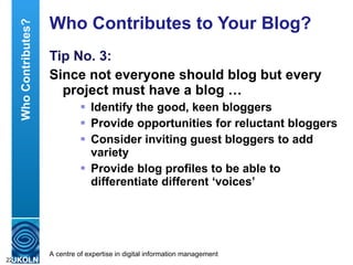 Who Contributes to Your Blog? Tip No. 3: Since not everyone should blog but every project must have a blog …  Identify the good, keen bloggers Provide opportunities for reluctant bloggers Consider inviting guest bloggers to add variety  Provide blog profiles to be able to differentiate different ‘voices’ Who Contributes? 