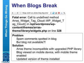 When Blogs Break Fatal error : Call to undefined method Arras_Widget_Tag_Cloud::WP_Widget_Tag_Cloud() in  /opt/wordpress/wp-content/themes/arras-theme/library/widgets.php  on line  328 blogs.ukoln.ac.uk/jisc-beg-dig-pres/ Problem Spam comments spotted in blog But blog not available?! Solution Arras theme incompatible with upgraded PHP library Blog viewed on mobile device, with mobile theme enabled Updated version of theme installed When Things Go Wrong 