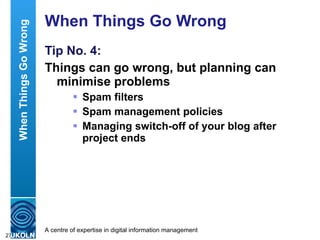 When Things Go Wrong Tip No. 4: Things can go wrong, but planning can minimise problems  Spam filters Spam management policies  Managing switch-off of your blog after project ends When Things Go Wrong 