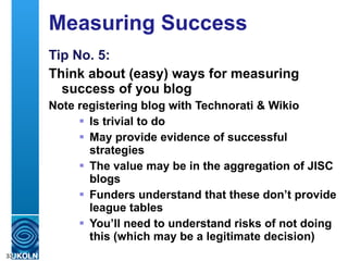 Measuring Success Tip No. 5: Think about (easy) ways for measuring success of you blog Note registering blog with Technorati & Wikio  Is trivial to do May provide evidence of successful strategies The value may be in the aggregation of JISC blogs Funders understand that these don’t provide league tables You’ll need to understand risks of not doing this (which may be a legitimate decision) 