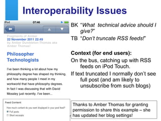 Interoperability Issues BK “ What  technical advice should I give? ” TB “ Don’t truncate RSS feeds! ” Context (for end users): On the bus, catching up with RSS feeds on iPod Touch. If text truncated I normally don’t see full post (and am likely to unsubscribe from such blogs) Thanks to Amber Thomas for granting permission to share this example – she has updated her blog settings! 