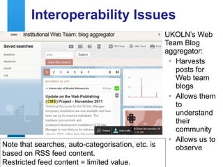 Interoperability Issues UKOLN’s Web Team Blog aggregator: Harvests posts for Web team blogs Allows them to understand their community Allows us to observe Note that searches, auto-categorisation, etc. is based on RSS feed content.  Restricted feed content = limited value. 