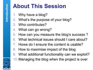 About This Session Why have a blog? What’s the purpose of your blog? Who contributes? What can go wrong? How can you measure the blog’s success ? What technical issues should I care about? Howe do I ensure the content is usable? How to maximise impact of the blog What additional functionality can we exploit? Managing the blog when the project is over Introduction 