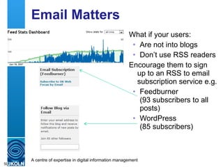Email Matters What if your users: Are not into blogs Don’t use RSS readers Encourage them to sign up to an RSS to email subscription service e.g. Feedburner (93 subscribers to all posts) WordPress  (85 subscribers) 