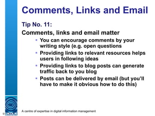 Comments, Links and Email Tip No. 11: Comments, links and email matter You can encourage comments by your writing style (e.g. open questions Providing links to relevant resources helps users in following ideas Providing links to blog posts can generate traffic back to you blog Posts can be delivered by email (but you’ll have to make it obvious how to do this) 
