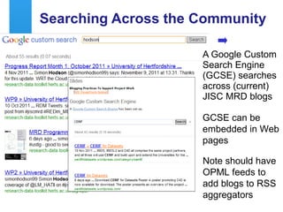 Searching Across the Community A Google Custom Search Engine (GCSE) searches across (current) JISC MRD blogs GCSE can be embedded in Web pages Note should have OPML feeds to add blogs to RSS aggregators 