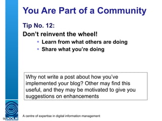 You Are Part of a Community Tip No. 12: Don’t reinvent the wheel! Learn from what others are doing Share what you’re doing Why not write a post about how you’ve implemented your blog? Other may find this useful, and they may be motivated to give you suggestions on enhancements 