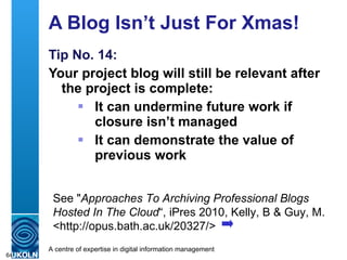 A Blog Isn’t Just For Xmas!  Tip No. 14: Your project blog will still be relevant after the project is complete: It can undermine future work if closure isn’t managed It can demonstrate the value of previous work See " Approaches To Archiving Professional Blogs Hosted In The Cloud “, iPres 2010, Kelly, B & Guy, M. <http://opus.bath.ac.uk/20327/> 