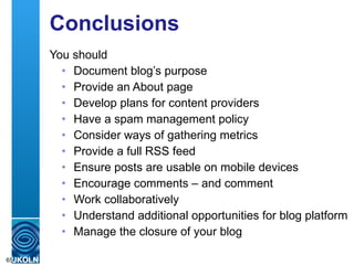 Conclusions You should  Document blog’s purpose Provide an About page Develop plans for content providers Have a spam management policy Consider ways of gathering metrics Provide a full RSS feed Ensure posts are usable on mobile devices Encourage comments – and comment  Work collaboratively Understand additional opportunities for blog platform Manage the closure of your blog  