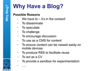 Why Have a Blog? Possible Reasons We have to – it’s in the contact! To disseminate To speculate To challenge To encourage discussion To use as a CMS for content To ensure content can be viewed easily on mobile devices To produce RSS to facilitate reuse To act as a CV To provide a sandbox for experimentation … . Why Blog? 