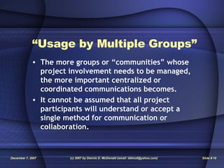“ Usage by Multiple Groups” The more groups or “communities” whose project involvement needs to be managed, the more important centralized or coordinated communications becomes. It cannot be assumed that all project participants will understand or accept a single method for communication or collaboration. 