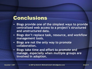 Conclusions Blogs provide one of the simplest ways to provide centralized web access to a project’s structured and unstructured data. Blogs don’t replace task, resource, and workflow management tools. Blogs are not the only way to promote collaboration. Blogs take time and effort to promote and manage, especially when multiple groups are involved in adoption. 