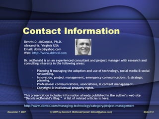 Contact Information Dennis D. McDonald, Ph.D. Alexandria, Virginia USA Email: ddmcd@yahoo.com Web:  http://www.ddmcd.com Dr. McDonald is an an experienced consultant and project manager with research and consulting interests in the following areas: Planning & managing the adoption and use of technology, social media & social networking. Innovation, project management, emergency communications, & strategic planning. Professional communications, associations, & content management. Copyright & intellectual property rights.  This presentation includes information already published in the author’s web site “Dennis McDonald’s Blog.”  A list of related articles is here: http://www.ddmcd.com/managing-technology/category/project-management 