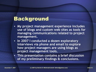 Background My project management experience includes use of blogs and custom web sites as tools for managing communications related to project management. In 2007 I conducted a dozen exploratory interviews via phone and email to explore how project managers are using blogs as project management tools. This presentation contains a brief discussion of my preliminary findings & conclusions. 