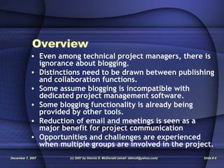 Overview   Even among technical project managers, there is ignorance about blogging. Distinctions need to be drawn between publishing and collaboration functions. Some assume blogging is incompatible with dedicated project management software. Some blogging functionality is already being provided by other tools. Reduction of email and meetings is seen as a major benefit for project communication Opportunities and challenges are experienced when multiple groups are involved in the project. 