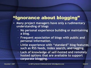 “ Ignorance about blogging” Many project managers have only a rudimentary understanding of blogs No personal experience building or maintaining a blog. Frequent association of blogs with public and personal information. Little experience with “standard” blog features such as RSS feeds, index search, and tagging. Lack of knowledge of self-hosted and remotely hosted options that are available to support corporate blogging. 