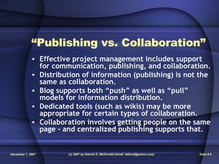 “ Publishing vs. Collaboration” Effective project management includes support for communication, publishing, and collaboration. Distribution of information (publishing) is not the same as collaboration. Blog supports both “push” as well as “pull” models for information distribution. Dedicated tools (such as wikis) may be more appropriate for certain types of collaboration. Collaboration involves getting people on the same page - and centralized publishing supports that. 