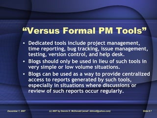 “ Versus Formal PM Tools” Dedicated tools include project management, time reporting, bug tracking, issue management, testing, version control, and help desk. Blogs should only be used in lieu of such tools in very simple or low volume situations. Blogs can be used as a way to provide centralized access to reports generated by such tools, especially in situations where discussions or review of such reports occur regularly. 