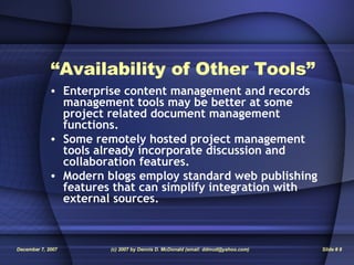 “ Availability of Other Tools” Enterprise content management and records management tools may be better at some project related document management functions. Some remotely hosted project management tools already incorporate discussion and collaboration features. Modern blogs employ standard web publishing features that can simplify integration with external sources. 