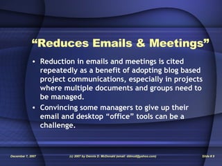 “ Reduces Emails & Meetings” Reduction in emails and meetings is cited repeatedly as a benefit of adopting blog based project communications, especially in projects where multiple documents and groups need to be managed. Convincing some managers to give up their email and desktop “office” tools can be a challenge. 