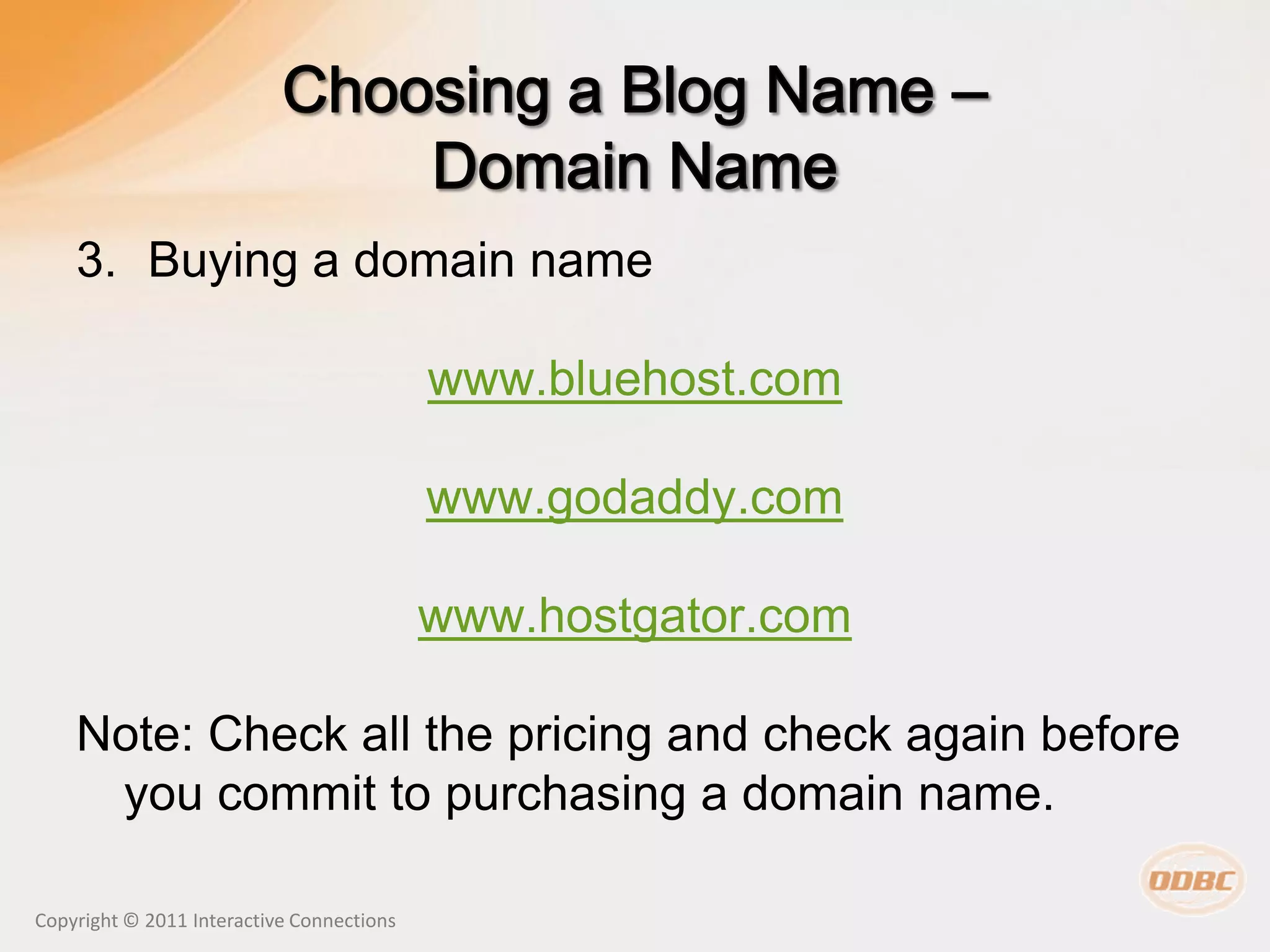 3. Buying a domain name

                                           www.bluehost.com

                                           www.godaddy.com

                                           www.hostgator.com

    Note: Check all the pricing and check again before
     you commit to purchasing a domain name.

Copyright © 2011 Interactive Connections
 